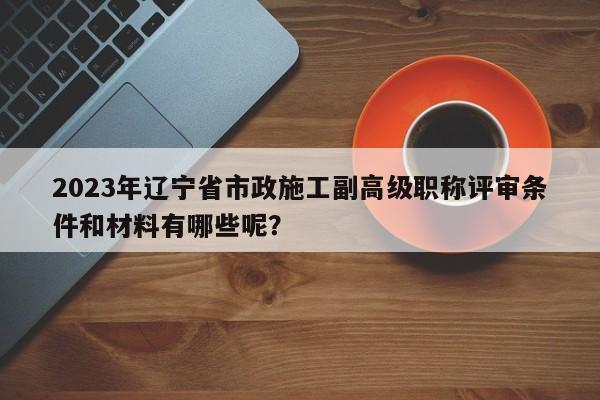 2023年遼寧省市政施工副高級職稱評審條件和材料有哪些呢？