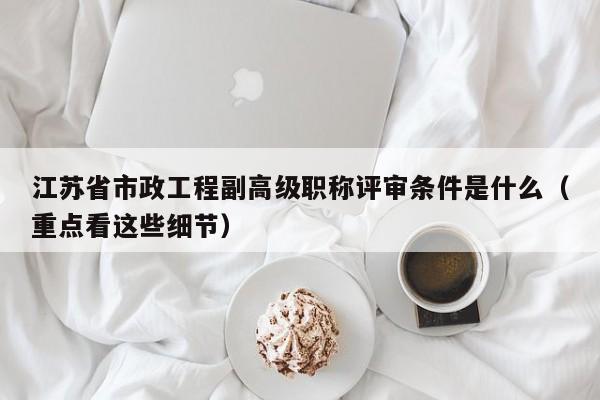 江蘇省市政工程副高級(jí)職稱評(píng)審條件是什么（重點(diǎn)看這些細(xì)節(jié)）