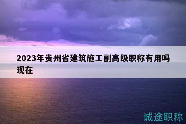 2023年貴州省建筑施工副高級(jí)職稱有用嗎現(xiàn)在