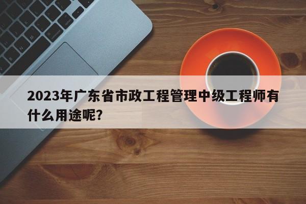 2023年廣東省市政工程管理中級工程師有什么用途呢？