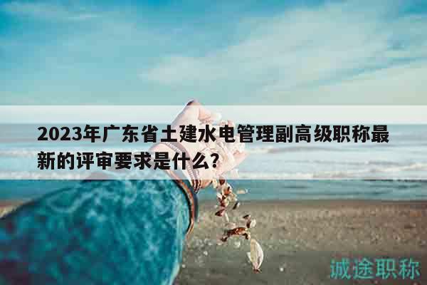 2023年廣東省土建水電管理副高級職稱最新的評審要求是什么？