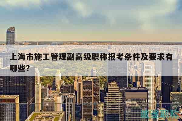 上海市施工管理副高級職稱報考條件及要求有哪些？