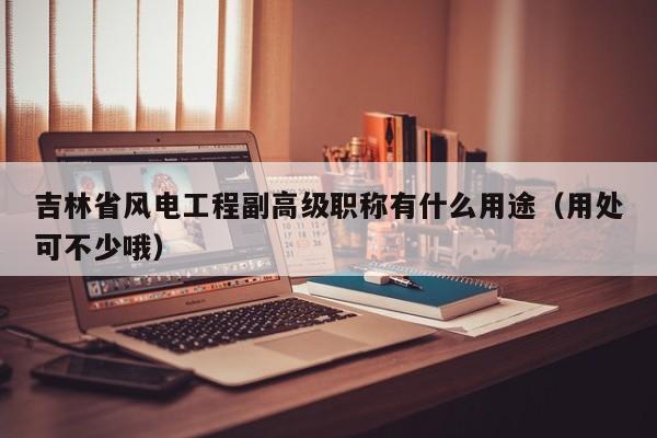 吉林省風(fēng)電工程副高級職稱有什么用途（用處可不少哦）