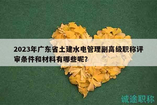 2023年廣東省土建水電管理副高級職稱評審條件和材料有哪些呢？