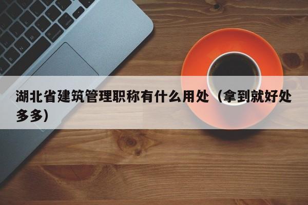 湖北省建筑管理職稱有什么用處（拿到就好處多多）