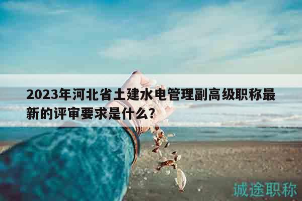 2023年河北省土建水電管理副高級職稱最新的評審要求是什么？