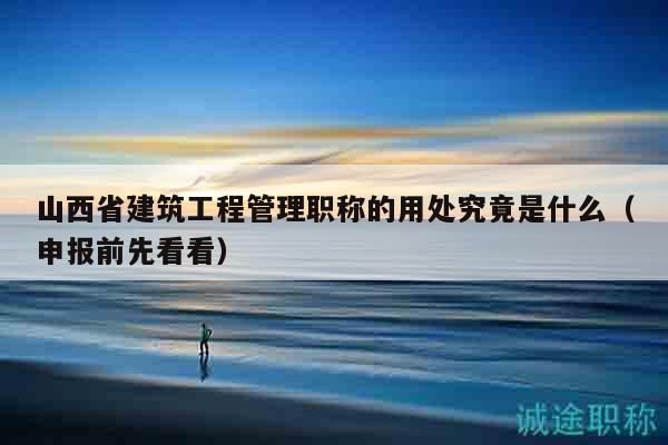 山西省建筑工程管理職稱的用處究竟是什么（申報前先看看）