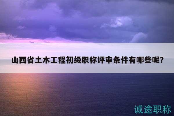山西省土木工程初級(jí)職稱評(píng)審條件有哪些呢？