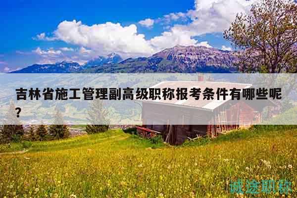 吉林省施工管理副高級(jí)職稱報(bào)考條件有哪些呢？
