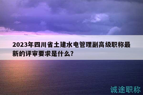 2023年四川省土建水電管理副高級職稱最新的評審要求是什么？