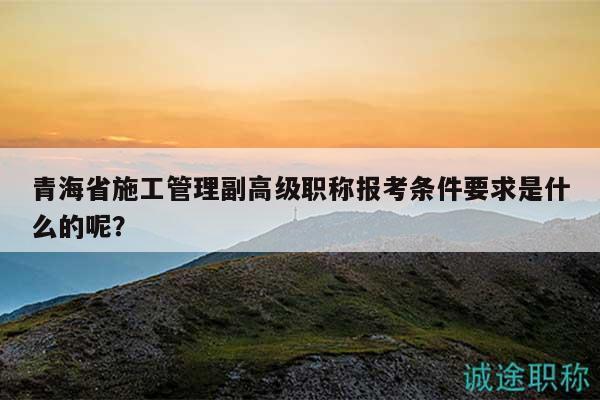 青海省施工管理副高級職稱報考條件要求是什么的呢？