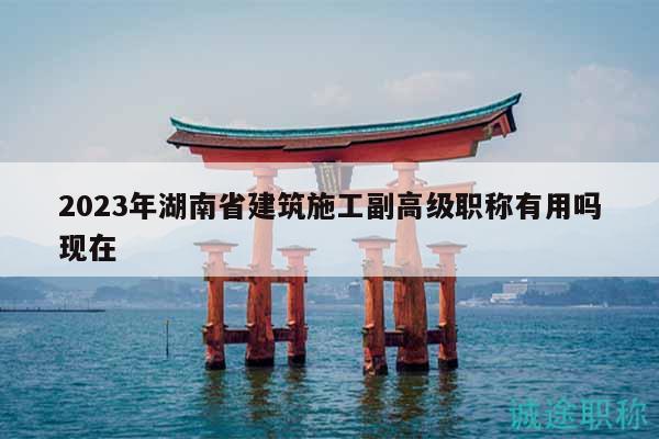 2023年湖南省建筑施工副高級職稱有用嗎現在