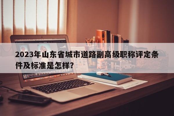 2023年山東省城市道路副高級(jí)職稱評(píng)定條件及標(biāo)準(zhǔn)是怎樣？