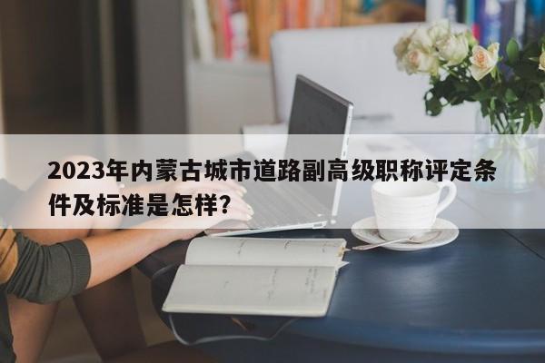 2023年內(nèi)蒙古城市道路副高級(jí)職稱評(píng)定條件及標(biāo)準(zhǔn)是怎樣？