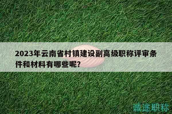 2023年云南省村鎮(zhèn)建設副高級職稱評審條件和材料有哪些呢？