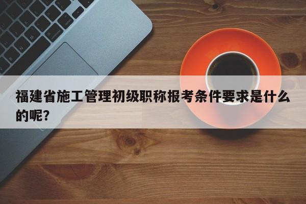 福建省施工管理初級職稱報考條件要求是什么的呢？