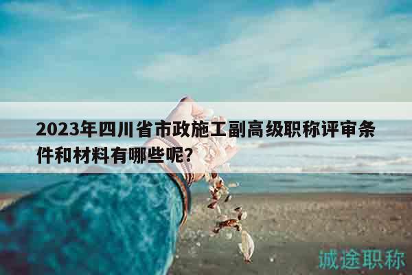 2023年四川省市政施工副高級職稱評審條件和材料有哪些呢？