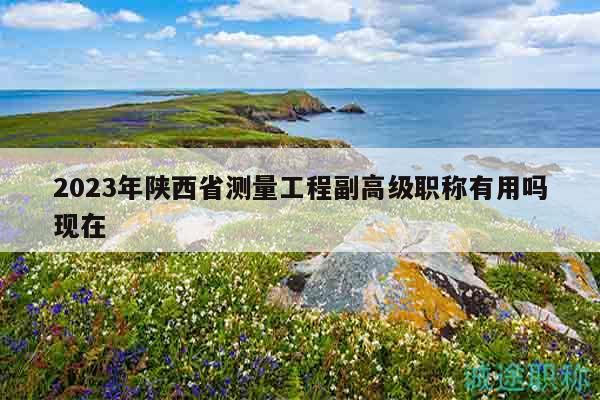 2023年陜西省測(cè)量工程副高級(jí)職稱有用嗎現(xiàn)在