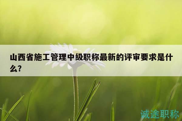 山西省施工管理中級職稱最新的評審要求是什么？