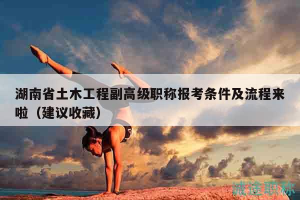 湖南省土木工程副高級職稱報考條件及流程來啦（建議收藏）