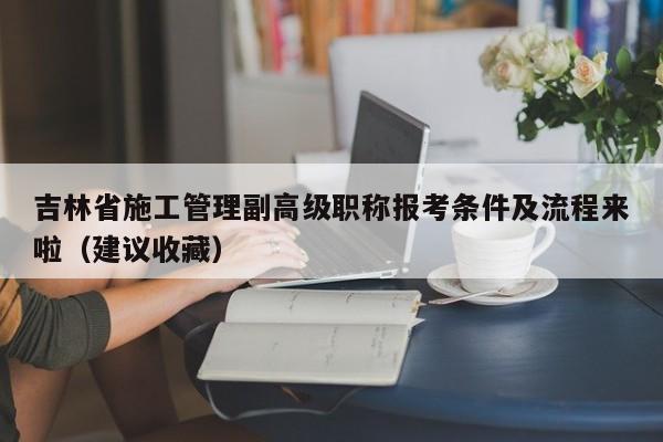 吉林省施工管理副高級職稱報考條件及流程來啦（建議收藏）