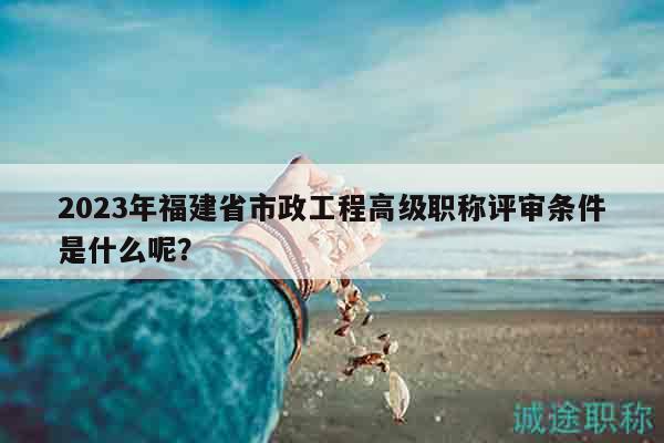 2023年福建省市政工程高級(jí)職稱評(píng)審條件是什么呢？