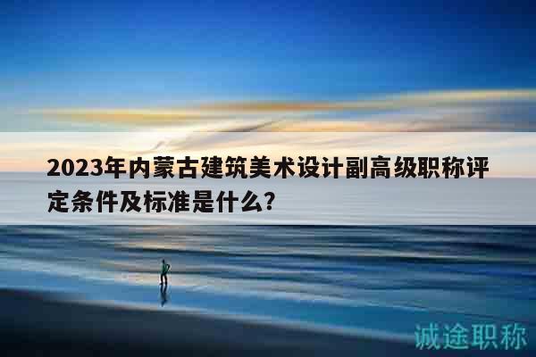 2023年內(nèi)蒙古建筑美術(shù)設(shè)計副高級職稱評定條件及標(biāo)準(zhǔn)是什么？