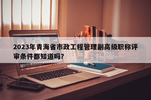 2023年青海省市政工程管理副高級(jí)職稱評(píng)審條件都知道嗎？