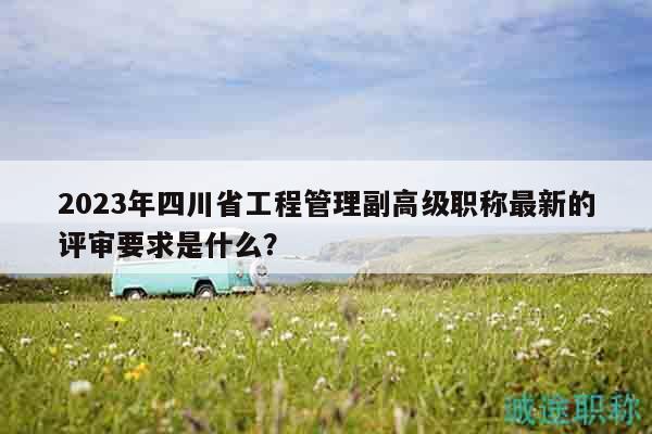 2023年四川省工程管理副高級職稱最新的評審要求是什么？