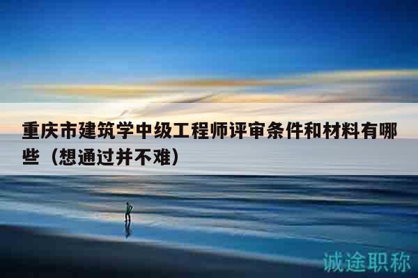 重慶市建筑學(xué)中級(jí)工程師評(píng)審條件和材料有哪些（想通過(guò)并不難）
