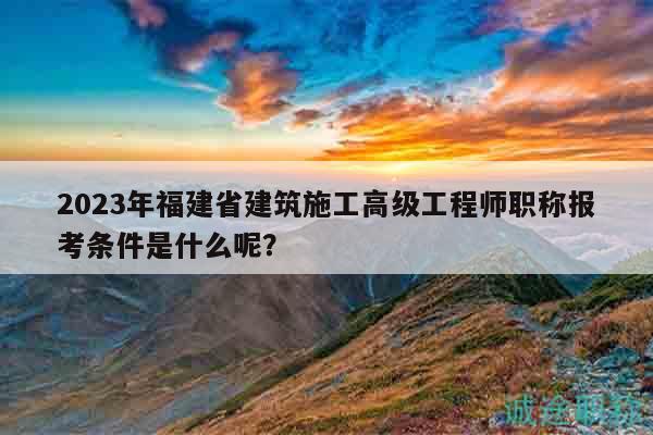 2023年福建省建筑施工高級(jí)工程師職稱報(bào)考條件是什么呢？