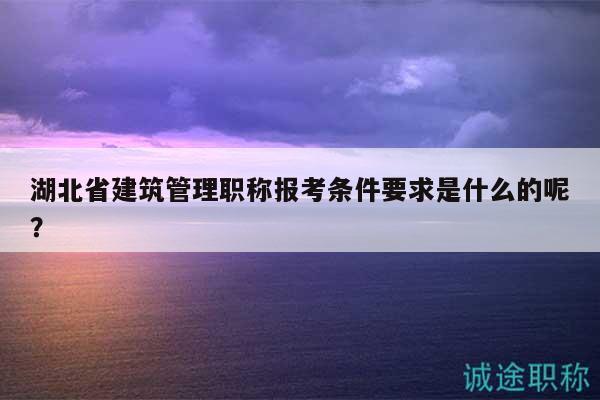 湖北省建筑管理職稱報(bào)考條件要求是什么的呢？
