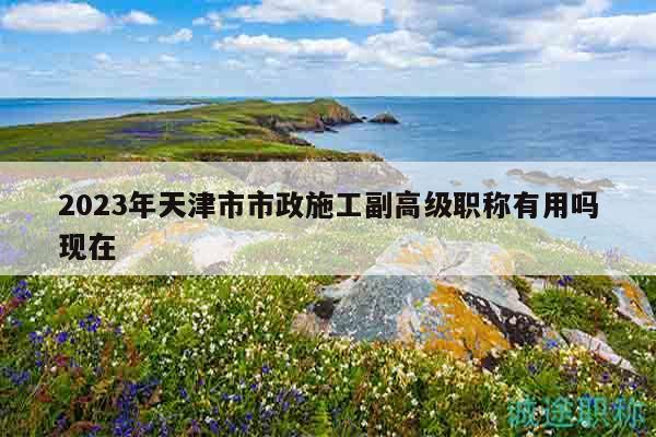 2023年天津市市政施工副高級職稱有用嗎現(xiàn)在