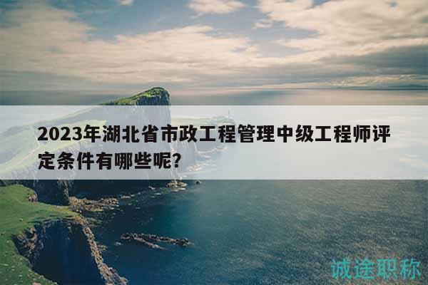 2023年湖北省市政工程管理中級(jí)工程師評定條件有哪些呢？