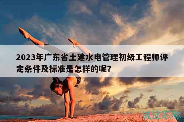 2023年廣東省土建水電管理初級(jí)工程師評(píng)定條件及標(biāo)準(zhǔn)是怎樣的呢？