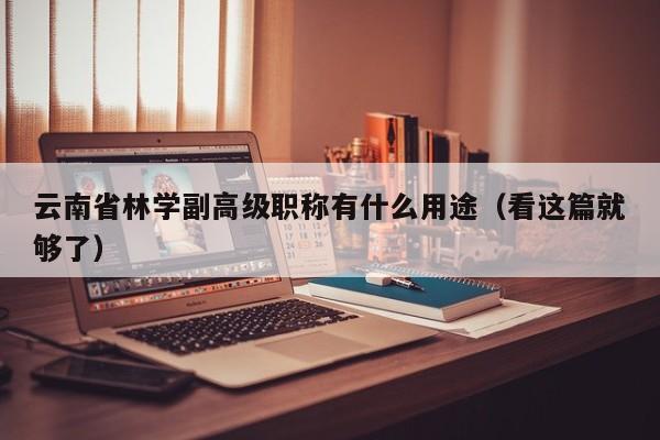 云南省林學(xué)副高級職稱有什么用途（看這篇就夠了）