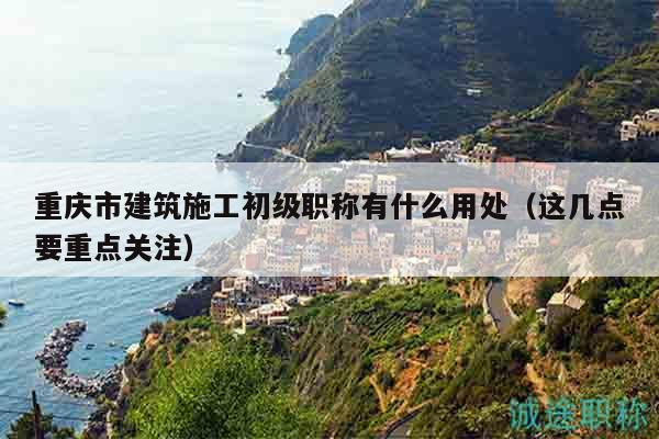 重慶市建筑施工初級(jí)職稱有什么用處（這幾點(diǎn)要重點(diǎn)關(guān)注）