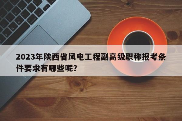 2023年陜西省風(fēng)電工程副高級職稱報(bào)考條件要求有哪些呢？