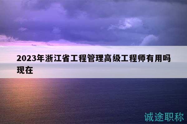 2023年浙江省工程管理高級工程師有用嗎現(xiàn)在