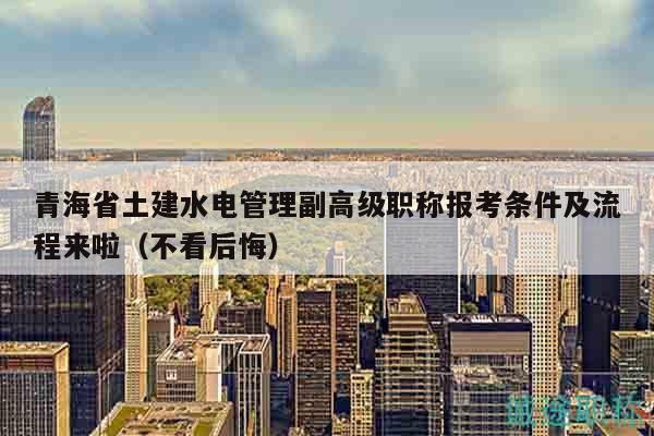 青海省土建水電管理副高級(jí)職稱報(bào)考條件及流程來啦（不看后悔）