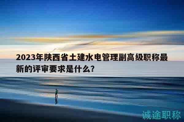 2023年陜西省土建水電管理副高級職稱最新的評審要求是什么？