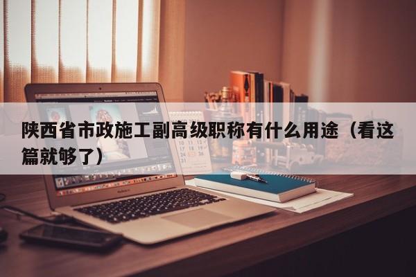 陜西省市政施工副高級(jí)職稱有什么用途（看這篇就夠了）