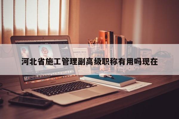 河北省施工管理副高級職稱有用嗎現(xiàn)在