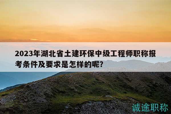 2023年湖北省土建環(huán)保中級工程師職稱報考條件及要求是怎樣的呢？
