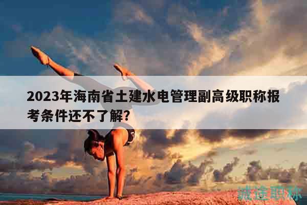 2023年海南省土建水電管理副高級職稱報考條件還不了解？