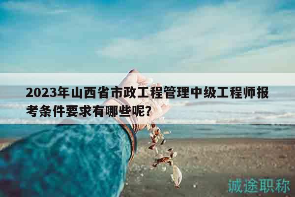 2023年山西省市政工程管理中級(jí)工程師報(bào)考條件要求有哪些呢？