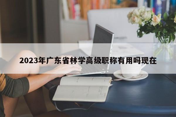 2023年廣東省林學高級職稱有用嗎現(xiàn)在