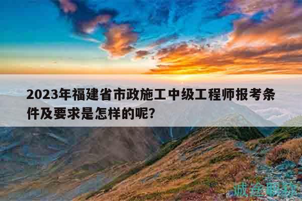 2023年福建省市政施工中級工程師報考條件及要求是怎樣的呢？