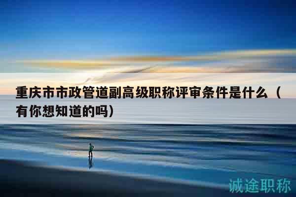 重慶市市政管道副高級(jí)職稱評(píng)審條件是什么（有你想知道的嗎）