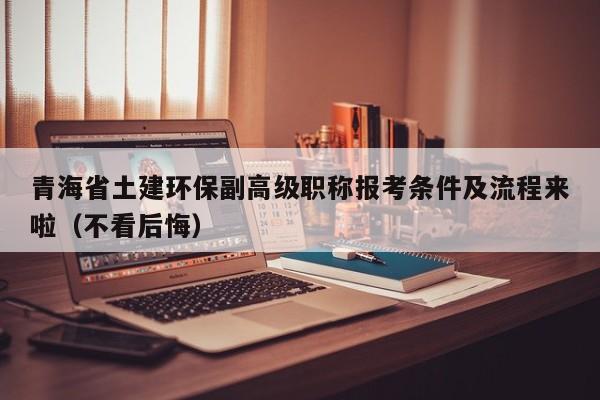 青海省土建環(huán)保副高級職稱報(bào)考條件及流程來啦（不看后悔）